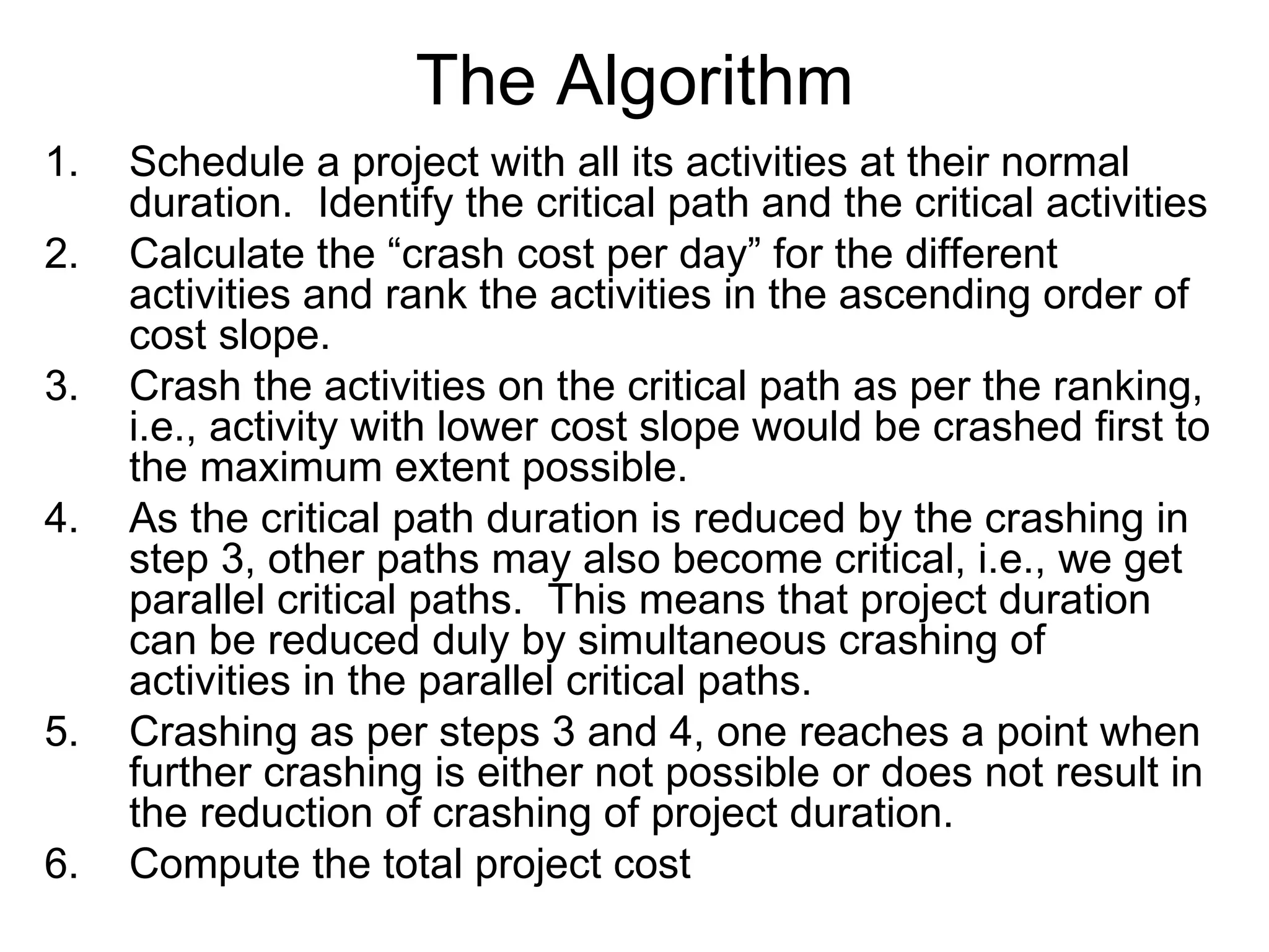 The Algorithm Schedule a project with all its activities at their normal duration.  Identify the critical path and the critical activities Calculate the “crash cost per day” for the different activities and rank the activities in the ascending order of cost slope. Crash the activities on the critical path as per the ranking, i.e., activity with lower cost slope would be crashed first to the maximum extent possible. As the critical path duration is reduced by the crashing in step 3, other paths may also become critical, i.e., we get parallel critical paths.  This means that project duration can be reduced duly by simultaneous crashing of activities in the parallel critical paths. Crashing as per steps 3 and 4, one reaches a point when further crashing is either not possible or does not result in the reduction of crashing of project duration. Compute the total project cost 