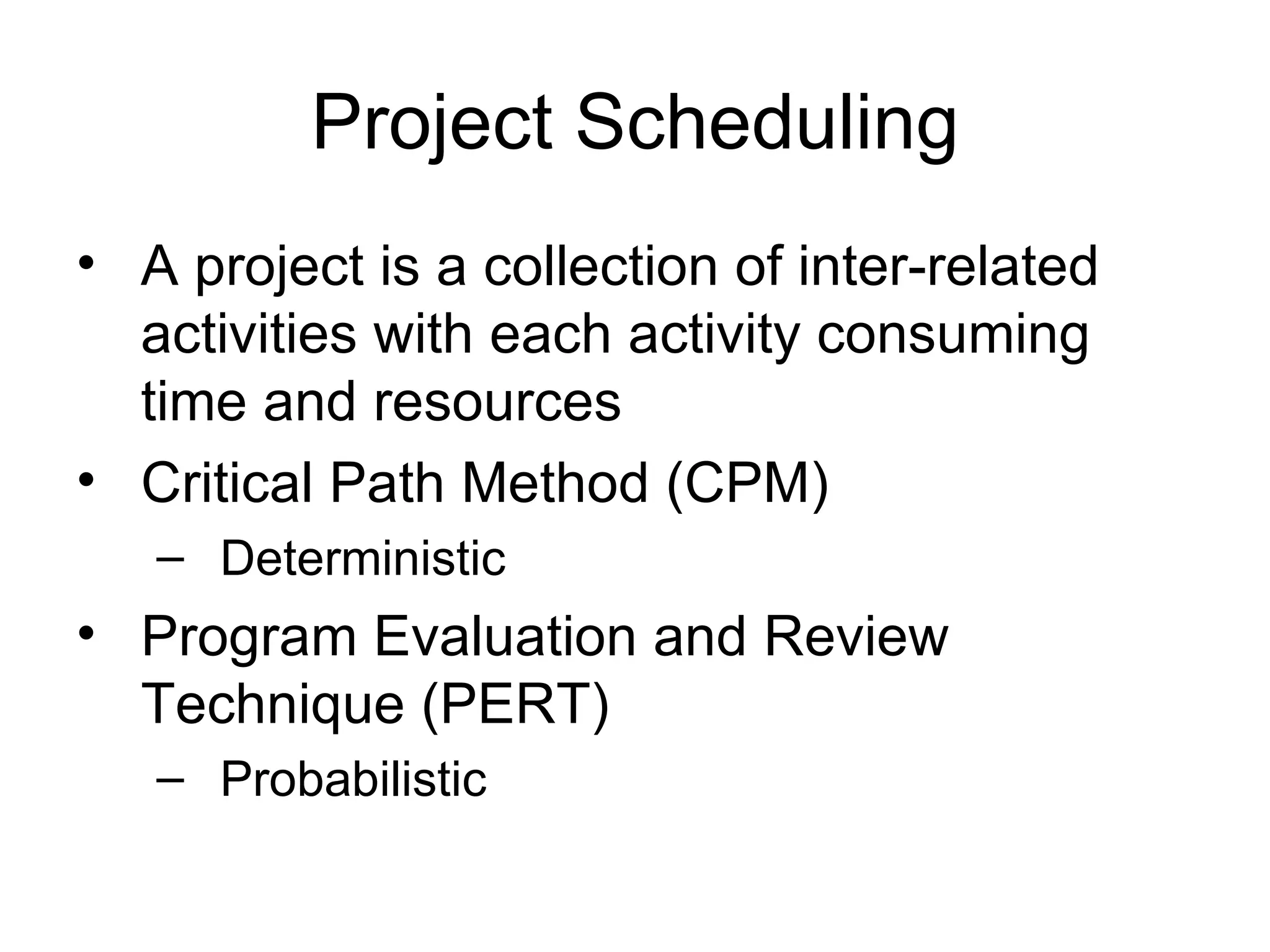 Project Scheduling A project is a collection of inter-related activities with each activity consuming time and resources Critical Path Method (CPM) Deterministic  Program Evaluation and Review Technique (PERT) Probabilistic 