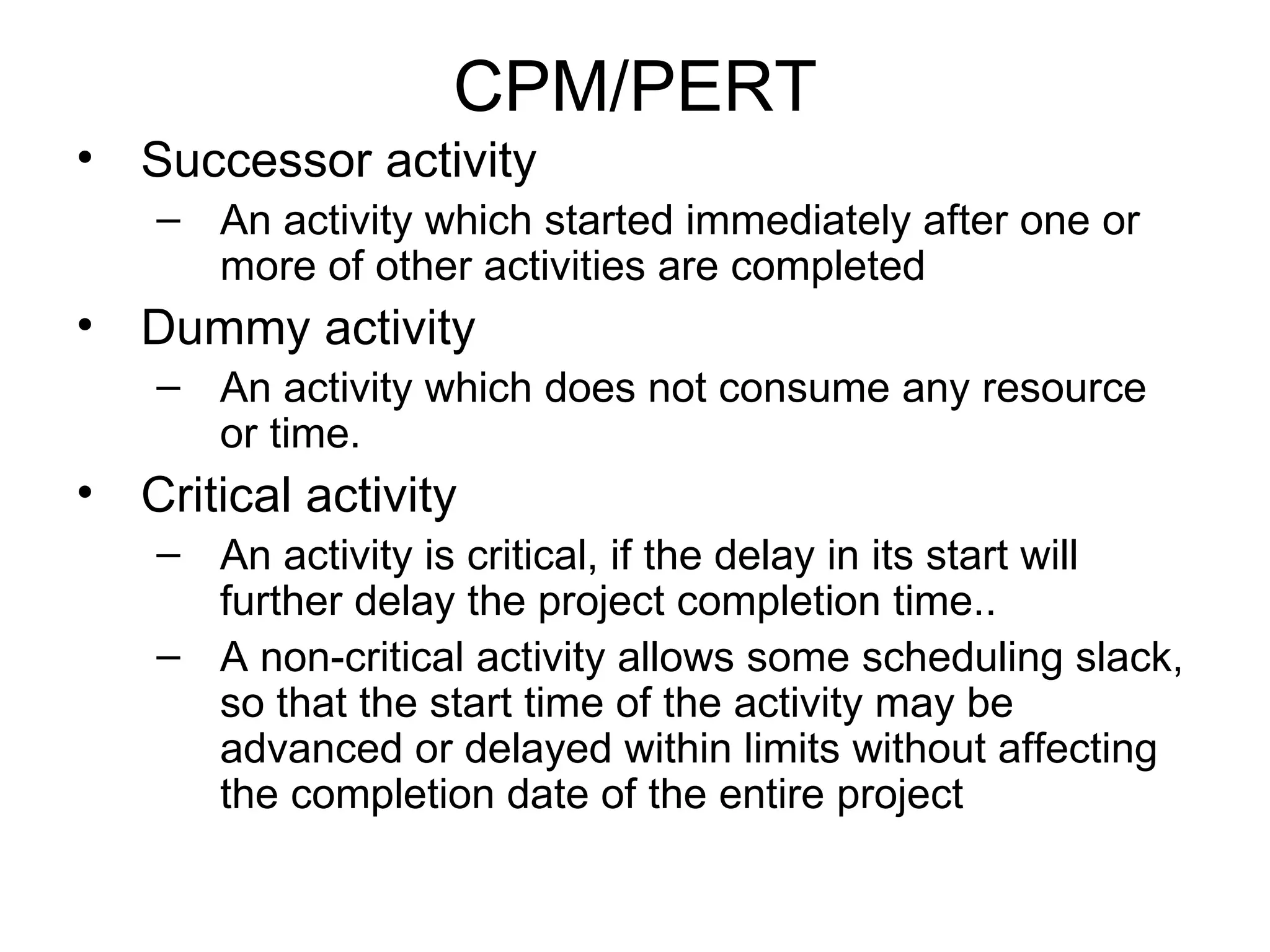 CPM/PERT Successor activity An activity which started immediately after one or more of other activities are completed Dummy activity An activity which does not consume any resource or time. Critical activity  An activity is critical, if the delay in its start will further delay the project completion time.. A non-critical activity allows some scheduling slack, so that the start time of the activity may be advanced or delayed within limits without affecting the completion date of the entire project 
