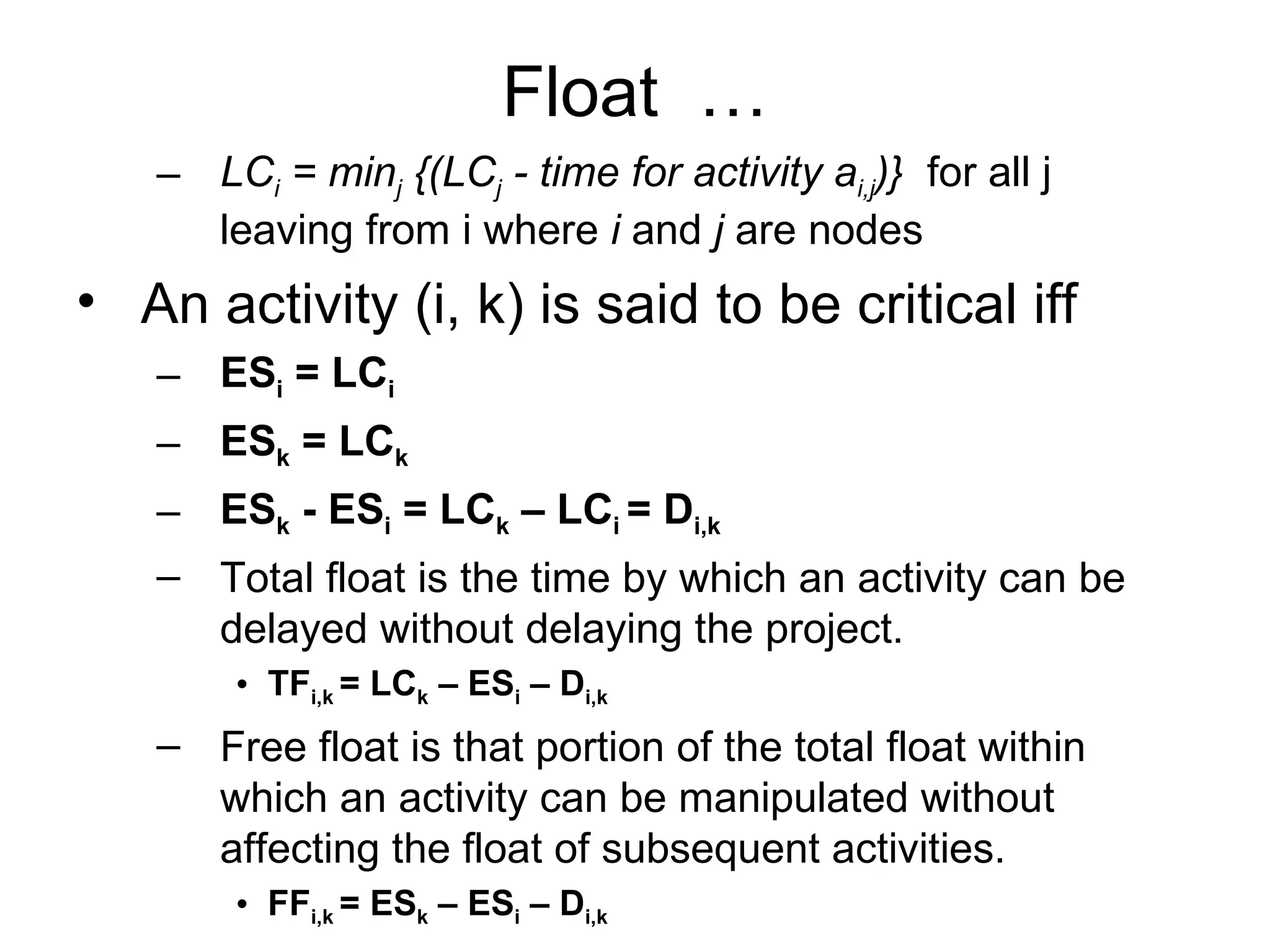 Float  … LC i  = min j  {(LC j  - time for activity a i,j )}   for all j leaving from i where  i  and  j  are nodes  An activity (i, k) is said to be critical iff ES i  = LC i ES k  = LC k ES k  - ES i  = LC k  – LC i  = D i,k Total float is the time by which an activity can be delayed without delaying the project. TF i,k  = LC k  – ES i  – D i,k Free float is that portion of the total float within which an activity can be manipulated without affecting the float of subsequent activities. FF i,k  = ES k  – ES i  – D i,k 
