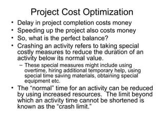 Project Cost Optimization Delay in project completion costs money Speeding up the project also costs money So, what is the perfect balance? Crashing an activity refers to taking special costly measures to reduce the duration of an activity below its normal value. These special measures might include using overtime, hiring additional temporary help, using special time saving materials, obtaining special equipment etc. The “normal” time for an activity can be reduced by using increased resources.  The limit beyond which an activity time cannot be shortened is known as the “crash limit.” 