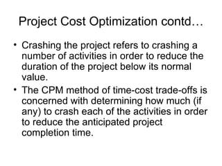 Project Cost Optimization contd… Crashing the project refers to crashing a number of activities in order to reduce the duration of the project below its normal value. The CPM method of time-cost trade-offs is concerned with determining how much (if any) to crash each of the activities in order to reduce the anticipated project completion time. 