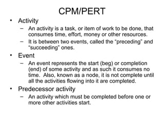 CPM/PERT Activity An activity is a task, or item of work to be done, that consumes time, effort, money or other resources. It is between two events, called the “preceding” and “succeeding” ones. Event An event represents the start (beg) or completion (end) of some activity and as such it consumes no time.  Also, known as a node, it is not complete until all the activities flowing into it are completed. Predecessor activity  An activity which must be completed before one or more other activities start. 