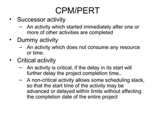 CPM/PERT Successor activity An activity which started immediately after one or more of other activities are completed Dummy activity An activity which does not consume any resource or time. Critical activity  An activity is critical, if the delay in its start will further delay the project completion time.. A non-critical activity allows some scheduling slack, so that the start time of the activity may be advanced or delayed within limits without affecting the completion date of the entire project 