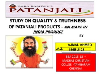 STUDY ON QUALITY & TRUTHNESS
OF PATANJALI PRODUCTS - AN MAKE IN
INDIA PRODUCT
AJMAL AHMED
.A.Z. 156BU128
BY
BBA 2015-18 –
MADRAS CHRISTIAN
COLLGE -TAMBARAM
CHENNAI.
 