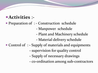 Activities :-
 Preparation of : - Construction schedule
- Manpower schedule
- Plant and Machinery schedule
- Material delivery schedule
 Control of : - Supply of materials and equipments
- supervision for quality control
- Supply of necessary drawings
- co-ordination among sub-contractors
 