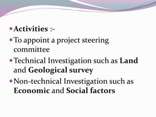 Activities :-
To appoint a project steering
committee
Technical Investigation such as Land
and Geological survey
Non-technical Investigation such as
Economic and Social factors
 
