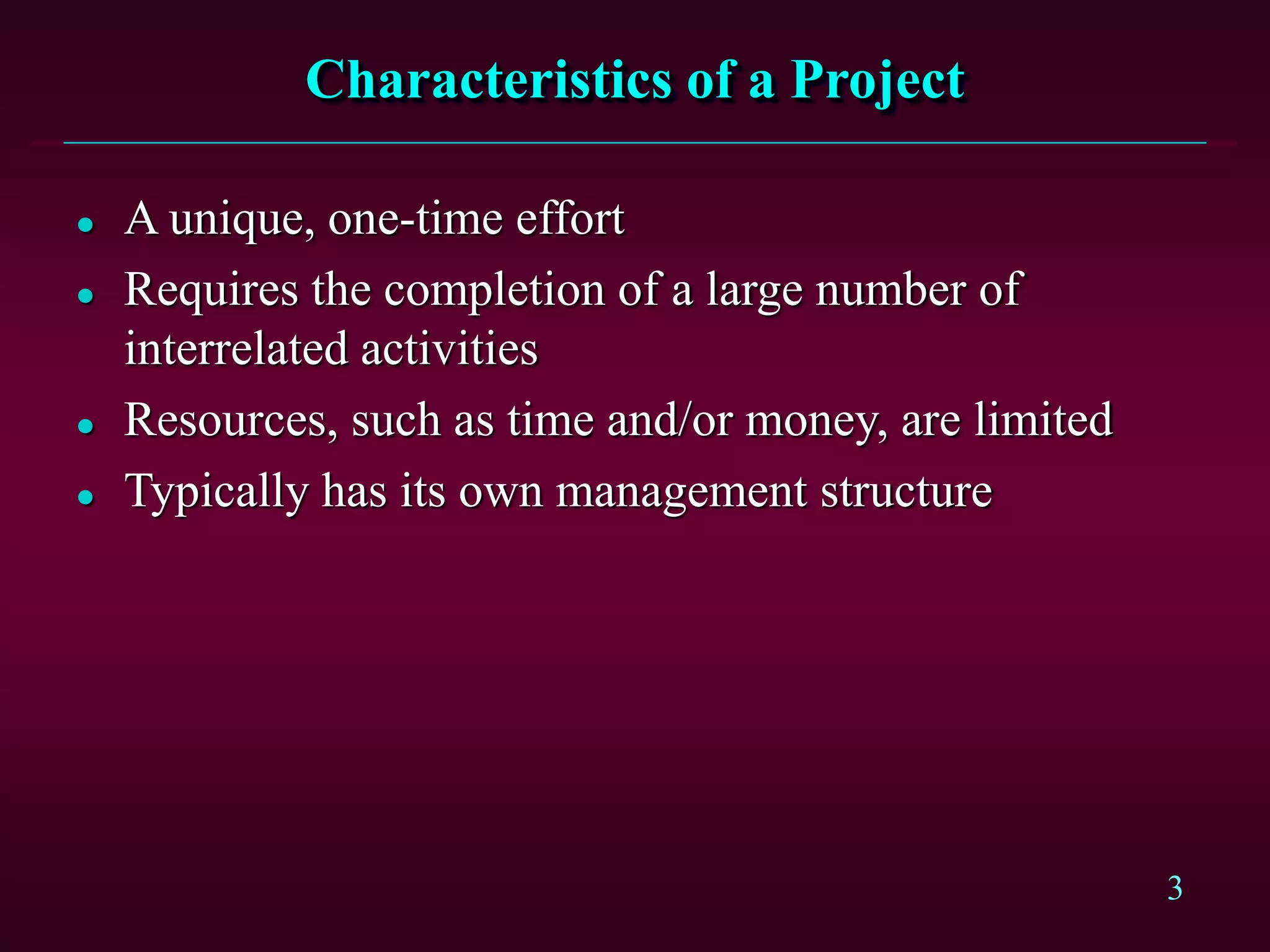 3
Characteristics of a Project
 A unique, one-time effort
 Requires the completion of a large number of
interrelated activities
 Resources, such as time and/or money, are limited
 Typically has its own management structure
 
