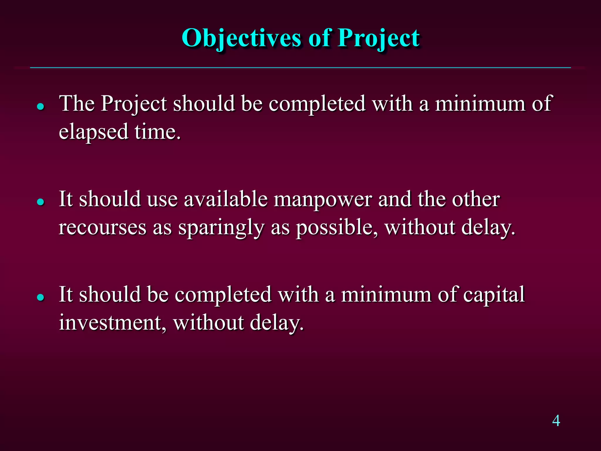 4
Objectives of Project
 The Project should be completed with a minimum of
elapsed time.
 It should use available manpower and the other
recourses as sparingly as possible, without delay.
 It should be completed with a minimum of capital
investment, without delay.
 