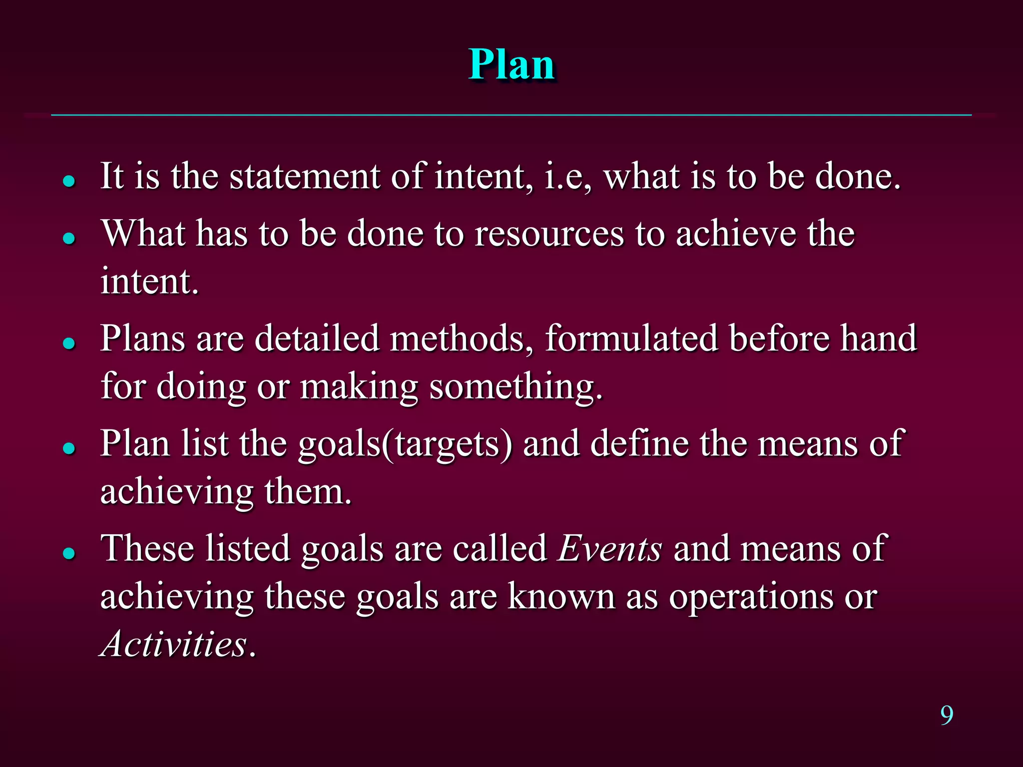 9
Plan
 It is the statement of intent, i.e, what is to be done.
 What has to be done to resources to achieve the
intent.
 Plans are detailed methods, formulated before hand
for doing or making something.
 Plan list the goals(targets) and define the means of
achieving them.
 These listed goals are called Events and means of
achieving these goals are known as operations or
Activities.
 