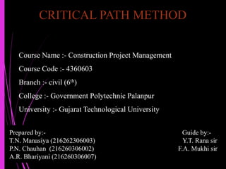 CRITICAL PATH METHOD
Prepared by:- Guide by:-
T.N. Manasiya (216262306003) Y.T. Rana sir
P.N. Chauhan (216260306002) F.A. Mukhi sir
A.R. Bhariyani (216260306007)
Course Name :- Construction Project Management
Course Code :- 4360603
Branch :- civil (6th)
College :- Government Polytechnic Palanpur
University :- Gujarat Technological University
 