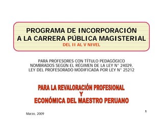 PERÚ   Ministerio 
                       de Educación
                       de Educación
                                      Despacho
                                      Viceministerio de
                                      Gestión Institucional
                                      Ministerial
                                      Gestión Institucional



   PROGRAMA DE INCORPORACIÓN
A LA CARRERA PÚBLICA MAGISTERIAL
                   DEL II AL V NIVEL


        PARA PROFESORES CON TÍTULO PEDAGÓGICO
    NOMBRADOS SEGÚN EL RÉGIMEN DE LA LEY N° 24029,
   LEY DEL PROFESORADO MODIFICADA POR LEY N 25212
                                          N°




                                                              1
  Marzo, 2009
 