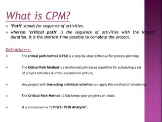 What is CPM?
 ‘Path’ stands for sequence of activities.
 whereas ‘critical path’ is the sequence of activities with the longest
duration. It is the shortest time possible to complete the project.
Definition++:
 The critical path method (CPM) is a step-by-step technique for process planning .
 The Critical Path Method is a mathematically based algorithm for scheduling a set
of project activities (Further explained in picture).
 Any project with interacting individual activities can apply this method of scheduling.
 The Critical Path Method (CPM) keeps your projects on track.
 It is also known as ‘Critical Path Analysis’.
 