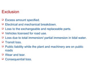 Exclusion











Excess amount specified.
Electrical and mechanical breakdown.
Loss to the exchangeable and replaceable parts.
Vehicles licensed for road use.
Loss due to total immersion/ partial immersion in tidal water.
Transit loss.
Public liability while the plant and machinery are on public
roads
Wear and tear.
Consequential loss.

Confidential

Slide 10

 