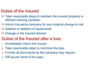 Duties of the Insured






Take reasonable steps to maintain the insured property in
efficient working condition.
Inform Insurance company for any material change to risk.
Addition or deletion of equipments.
Change in the insured interest.

Duties of the Insured after a loss:
1.
2.
3.
4.

Immediately inform the insurer.
Take reasonable steps to minimize the loss.
Furnish all documents as the company may require.
FIR as per merit of the case.

Confidential

Slide 12

 