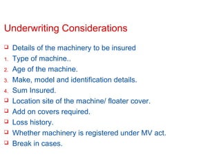 Underwriting Considerations

1.
2.
3.
4.






Details of the machinery to be insured
Type of machine..
Age of the machine.
Make, model and identification details.
Sum Insured.
Location site of the machine/ floater cover.
Add on covers required.
Loss history.
Whether machinery is registered under MV act.
Break in cases.

Confidential

Slide 13

 
