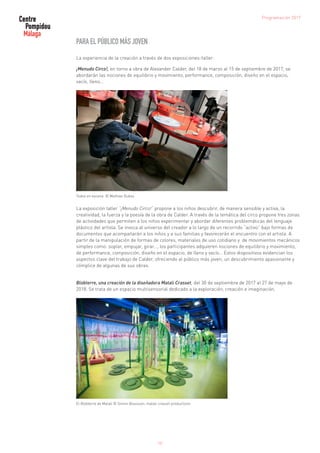 PARA EL PÚBLICO MÁS JOVEN
La experiencia de la creación a través de dos exposiciones-taller:
¡Menudo Circo!, en torno a obra de Alexander Calder, del 18 de marzo al 15 de septiembre de 2017, se
abordarán las nociones de equilibrio y movimiento, performance, composición, diseño en el espacio,
vacío, lleno…
Todos en escena © Mathias Dubos
La exposición taller “¡Menudo Circo!” propone a los niños descubrir, de manera sensible y activa, la
creatividad, la fuerza y la poesía de la obra de Calder. A través de la temática del circo propone tres zonas
de actividades que permiten a los niños experimentar y abordar diferentes problemáticas del lenguaje
plástico del artista. Se invoca al universo del creador a lo largo de un recorrido “activo” bajo formas de
documentos que acompañarán a los niños y a sus familias y favorecerán el encuentro con el artista. A
partir de la manipulación de formas de colores, materiales de uso cotidiano y de movimientos mecánicos
simples como: soplar, empujar, girar…, los participantes adquieren nociones de equilibrio y movimiento,
de performance, composición, diseño en el espacio, de lleno y vacío… Estos dispositivos evidencian los
aspectos clave del trabajo de Calder, ofreciendo al público más joven, un descubrimiento apasionante y
cómplice de algunas de sus obras.
Blobterre, una creación de la diseñadora Matali Crasset, del 30 de septiembre de 2017 al 27 de mayo de
2018. Se trata de un espacio multisensorial dedicado a la exploración, creación e imaginación.
El Blobterre de Matali © Simon Bouisson, matali crasset productions
Programación 2017
10
 