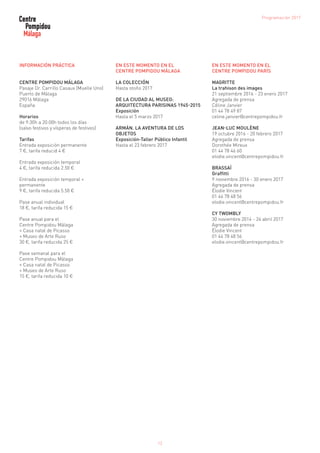 12
INFORMACIÓN PRÁCTICA
CENTRE POMPIDOU MÁLAGA
Pasaje Dr. Carrillo Casaux (Muelle Uno)
Puerto de Málaga
29016 Málaga
España
Horarios
de 9:30h a 20:00h todos los días
(salvo festivos y vísperas de festivos)
Tarifas
Entrada exposición permanente
7 €, tarifa reducid 4 €
Entrada exposición temporal
4 €, tarifa reducida 2.50 €
Entrada exposición temporal +
permanente
9 €, tarifa reducida 5.50 €
Pase anual individual
18 €, tarifa reducida 15 €
Pase anual para el
Centre Pompidou Málaga
+ Casa natal de Picasso
+ Museo de Arte Ruso
30 €, tarifa reducida 25 €
Pase semanal para el
Centre Pompidou Málaga
+ Casa natal de Picasso
+ Museo de Arte Ruso
15 €, tarifa reducida 10 €
EN ESTE MOMENTO EN EL
CENTRE POMPIDOU MÁLAGA
LA COLECCIÓN
Hasta otoño 2017
DE LA CIUDAD AL MUSEO:
ARQUITECTURA PARISINAS 1945-2015
Exposición
Hasta el 5 marzo 2017
ARMÁN. LA AVENTURA DE LOS
OBJETOS
Exposición-Taller Público Infantil
Hasta el 23 febrero 2017
EN ESTE MOMENTO EN EL
CENTRE POMPIDOU PARÍS
MAGRITTE
La trahison des images
21 septiembre 2016 - 23 enero 2017
Agregada de prensa
Céline Janvier
01 44 78 49 87
celine.janvier@centrepompidou.fr
JEAN-LUC MOULÈNE
19 octubre 2016 - 20 febrero 2017
Agregada de prensa
Dorothée Mireux
01 44 78 46 60
elodie.vincent@centrepompidou.fr
BRASSAÏ
Graffitti
9 noviembre 2016 - 30 enero 2017
Agregada de prensa
Élodie Vincent
01 44 78 48 56
elodie.vincent@centrepompidou.fr
CY TWOMBLY
30 noviembre 2014 - 24 abril 2017
Agregada de prensa
Élodie Vincent
01 44 78 48 56
elodie.vincent@centrepompidou.fr
Programación 2017
 