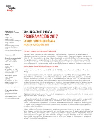 COMUNICADO DE PRENSA
PROGRAMACIÓN 2017
CENTRE POMPIDOU MÁLAGA
JUEVES 15 DE DICIEMBRE 2016
ÉXITO DEL PRIMER CENTRE POMPIDOU MÁLAGA
El primer Centre Pompidou en el extranjero invita al público a vivir la experiencia de la confluencia de
diferentes disciplinas artísticas, del arte moderno y contemporáneo, a través de un viaje por el arte de los
siglos XX y XXI – concebido con las obras más destacables de la colección del Centre Pompidou-, cada año
albergará exposiciones temporales que nos desvelarán diferentes segmentos de la colección: fotografía,
vídeo, arquitectura y diseño. El Centre Pompidou Málaga propone también a su público espectáculos de
danza, performances, conciertos, cine, letras, talleres y programas de mediación para todos los públicos.
VUELTA A UNA PROGRAMACIÓN MULTIDISCIPLINAR
Desde su apertura, el 28 de marzo de 2015, más de 320.000 personas han visitado el Centre Pompidou
Málaga.
Cinco exposiciones temporales han marcado su programación: “Joan Miró, obras sobre papel 1960-1978”;
“Son modernas, son fotógrafas”; “Cine Dada, cine surrealista” y “El Nuevo Realismo”. La quinta, “De la ciudad
al museo: arquitecturas parisinas 1945-2015” es la nueva exposición abierta al público el 1 de diciembre a
través de la cual se presenta al público setenta años de dinamismo arquitectónico parisino, una historia
de la arquitectura moderna y contemporánea con sus logros, investigaciones y tendencias, a través de una
selección de bocetos, maquetas, elementos de arquitectura, fotografías, entrevistas grabadas y archivos.
Tres han sido las exposiciones que han hecho revivir la multidisciplinariedad del Centre Pompidou: “Corps
Simple”; “Hors Pistes” –dedicada a los movimientos ciudadanos de protesta-; y “Move”-dedicada a la danza
baladí, asociada a un programa de proyecciones y performances-.
El público más joven pudo descubrir, a través de las exposiciones-taller, el mundo creativo de artistas como
Miquel Navarro, Erro, Frida Kahlo o Arman.
A lo largo de este año, el Centre Pompidou Málaga, ha venido desarrollando una importante programación
compuesta por 18 conferencias (Álvaro García, José Manuel Cabra de Luna, Pablo Aranda, Paulina
Antacli…), 13 performances (Alexandre Paulikevich, Marlene Monteiro Freitas, Anne Collod, Alberto Cortés,
…), visitas, conferencias sobre colecciones y exposiciones además de 30 proyectos de mediación y eventos
dirigidos a todos los públicos.
El éxito del Centre Pompidou Málaga radica también en su integración dentro de la red cultural local.
Tanto el equipo parisino, como el malagueño, han querido reunir a artistas de la escena cultural española
como Rocío Molina, Rubén Olmo, Ximena Carnevale, Luz Arcas, Cabello/Carceller, Marco Godoy, Pedro G.
Romero o Santiago Cirugeda. El Centre Pompidou Málaga ha acogido, durante el 2016, una intervención
magistral del artista español José Medina Galeote en la escalera central, en el marco de la celebración
del MAF. Festival de Cine de Málaga.
Departamento de
Comunicación y prensa,
Málaga
teléfono
951 926 200
email prensa@
centrepompidou-malaga.eu
Gema Chamizo
email
gchamizo79@gmail.com
María del Mar Segura
email
marimarseguracruz@gmail.com
15 diciembre 2016
Dirección de Comunicación
y de partenariados
75191 Paris cedex 04
Director
Benoît Parayre
teléfono
00 33 (0) 1 44 78 12 87
email benoit.parayre@
centrepompidou.fr
Agregada de prensa
Elodie Vincent
teléfono
00 33 (0) 1 44 78 48 56
email elodie.vincent@
centrepompidou.fr
www.centrepompidou.fr
En las redes sociales:
Twitter
@CPompidouMalaga
Facebook
https://www.facebook.com/
centrepompidoumalaga
3
Programación 2017
 