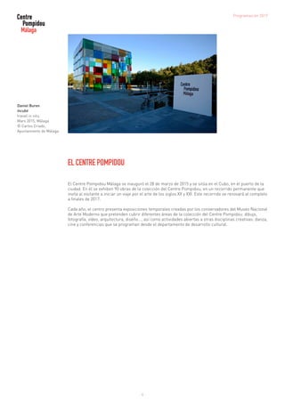 4
EL CENTRE POMPIDOU
El Centre Pompidou Málaga se inauguró el 28 de marzo de 2015 y se sitúa en el Cubo, en el puerto de la
ciudad. En él se exhiben 90 obras de la colección del Centre Pompidou, en un recorrido permanente que
invita al visitante a iniciar un viaje por el arte de los siglos XX y XXI. Este recorrido se renovará al completo
a finales de 2017.
Cada año, el centro presenta exposiciones temporales creadas por los conservadores del Museo Nacional
de Arte Moderno que pretenden cubrir diferentes áreas de la colección del Centre Pompidou: dibujo,
fotografía, vídeo, arquitectura, diseño..., así como actividades abiertas a otras disciplinas creativas: danza,
cine y conferencias que se programan desde el departamento de desarrollo cultural.
Daniel Buren
Incubé
travail in situ,
Mars 2015, Málaga
© Carlos Criado,
Ayuntamiento de Málaga
Programación 2017
 