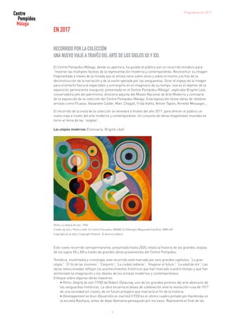 EN 2017
RECORRIDO POR LA COLECCIÓN
UNA NUEVO VIAJE A TRAVÉS DEL ARTE DE LOS SIGLOS XX Y XXI.
El Centre Pompidou Málaga, desde su apertura, ha guiado al público por un recorrido temático para
“mostrar las múltiples facetas de la representación moderna y contemporánea. Reconstituir su imagen
fragmentada a través de la mirada que el artista tiene sobre otros y sobre sí mismo y el hilo de la
deconstrucción de la narración y de la visión operada por las vanguardias. Girar el espejo de la imagen
para orientarlo hacia el espectador y sumergirlo en el imaginario de su tiempo: ese es el objetivo de la
exposición permanente inaugural, presentada en el Centre Pompidou Málaga”, explicaba Brigitte Léal,
conservadora jefe del patrimonio, directora adjunta del Museo Nacional de Arte Moderno y comisaria
de la exposición de la colección del Centre Pompidou Málaga. Esta exposición reúne obras de célebres
artistas como Picasso, Alexandre Calder, Marc Chagall, Frida Kahlo, Antoni Tapies, Annette Messager,…
El recorrido de la visita de la colección se renovará a finales del año 2017, para ofrecer al público un
nuevo viaje a través del arte moderno y contemporáneo. Un conjunto de obras magistrales reunidas en
torno al tema de las “utopías”.
Las utopías modernas (Comisaria: Brigitte Léal)
Ritmo, La alegría de vivir, 1930
Crédito de foto / Photo credit: (c) Centro Pompidou, MNAM-CCI/Georges Meguerditchian/Dist. RMN-GP
Copyright de la obra / Copyright Artwork: © dominio público
Este nuevo recorrido semipermanente, presentado hasta 2020, relata la historia de las grandes utopías
de los siglos XX y XXI a través de grandes obras provenientes del Centre Pompidou.
Temática, multimedia y cronología, este recorrido está marcado por seis grandes capítulos: “La gran
utopía”, “El fin de las ilusiones”, “Conjunto”, “La ciudad radiante”, “Imaginar el futuro”, “La edad de oro”. Las
obras seleccionadas reflejan los acontecimientos históricos que han marcado nuestro tiempo y que han
alimentado la imaginación y los ideales de los artistas modernos y contemporáneos.
Enfoque sobre algunas obras maestras:
• Ritmo. Alegría de vivir (1930) de Robert Delaunay, uno de los grandes pintores del arte abstracto de
las vanguardias históricas. La obra encarna el deseo de sublevación ante la revolución rusa de 1917
de una sociedad sin clases, de un futuro próspero que marcaría el fin de la historia.
• Développement en brun (Desarrollo en marrón) (1933) es el último cuadro pintado por Kandinsky en
la escuela Bauhaus, antes de dejar Alemania perseguido por los nazis. Representa el final de las
5
Programación 2017
 