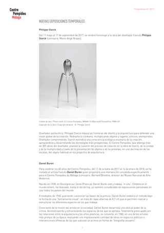 7
NUEVAS EXPOSICIONES TEMPORALES
Philippe Starck
Del 11 mayo al 17 de septiembre de 2017, se rendirá homenaje a la obra del diseñador francés Philippe
Starck (comisaria: Marie-Ange Brayer).
Crédito de foto / Photo credit: (c) Centro Pompidou, MNAM-CCI/Bertrand Prévost/Dist. RMN-GP
Copyright de la obra / Copyright Artwork : © Philippe Starck
Diseñador polifacético, Philippe Starck rebasa las fronteras del diseño y la arquitectura para defender una
visión global de la creación. Rediseña lo cotidiano, multiplicando objetos y lugares icónicos, atemporales.
Diseñador comprometido, Starck reivindica una consciencia ecológica visionaria de la creación,
apropiándose y desarrollando las tecnologías más prospectivas. El Centre Pompidou, que alberga más
de 385 obras del diseñador, plantea la cuestión del proceso de creación en la obra de Starck, de la unidad
y de la multiplicidad a través de la presentación de objetos y de su prototipo, en una declinación de las
escalas, del objeto habitual en los proyectos de arquitectura.
Daniel Buren
Para celebrar los 40 años del Centre Pompidou, del 11 de octubre de 2017 al 14 de enero de 2018, se ha
invitado al artista francés Daniel Buren quien propondrá una intervención concebida específicamente
para el Centre Pompidou de Málaga (comisario: Bernard Blistène, director del Museo Nacional de Arte
Moderno).
Nacido en 1938, en Boulogne sur Seine (Francia), Daniel Buren vive y trabaja “in situ”. Célebre en el
mundo entero, ha realizado, hasta el día de hoy, un número considerable de exposiciones personales en
casi todos los países del mundo.
A mediados de 1960, queriendo cuestionar las bases de la pintura, Daniel Buren elabora un método bajo
la forma de una “herramienta visual”: se trata de rayas alternas de 8,7 cm que le permiten marcar y
estructurar los diferentes espacios en los que trabaja.
Consciente de la misión del artista en la sociedad, Daniel Buren desarrolla una obra al poder de la
crítica, deconstruyendo y estructurando los espacios de los que se apropia. Totalmente preocupado por
las relaciones entre la arquitectura y las artes plásticas, se convierte, en 1980, en uno de los artistas
más prolijos de su época, realizando una impresionante cantidad de obras en espacios públicos e
intervenciones efímeras de las que subsiste un archivo en forma de “fotografía-souvenir”.
Programación 2017
 