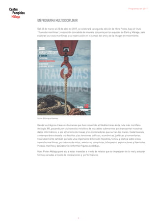 9
Programación 2017
UN PROGRAMA MULTIDISCIPLINAR
Del 23 de marzo al 23 de abril de 2017, se celebrará la segunda edición de Hors Pistes, bajo el título
“Travesías marítimas”, exposición concebida de manera conjunta por los equipos de París y Málaga, para
explorar las rutas marítimas y su repercusión en el campo del arte y de la imagen en movimiento.
Océan ©Enrique Ramirez
Desde las trágicas travesías humanas que han convertido al Mediterráneo en la ruta más mortífera
del siglo XXI, pasando por las travesías invisibles de los cables submarinos que transportan nuestros
datos informáticos, o por el turismo de masas y los contenedores que surcan los mares. Cada travesía
contemporánea desvela los desafíos y las tensiones políticas, económicas, jurídicas y humanitarias.
Invariablemente también persiste una importante dimensión filosófica, ficticia y poética sobre estas
travesías marítimas, portadoras de mitos, aventuras, conquistas, búsquedas, exploraciones y libertades.
Piratas, marinos y pescadores conforman figuras soberbias.
Hors Pistes Málaga pone voz a estas travesías a través de relatos que se impregnan de lo real y adoptan
formas variadas a través de instalaciones y performances.
 