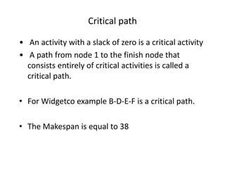 Critical path 
• An activity with a slack of zero is a critical activity 
• A path from node 1 to the finish node that 
consists entirely of critical activities is called a 
critical path. 
• For Widgetco example B-D-E-F is a critical path. 
• The Makespan is equal to 38 
 