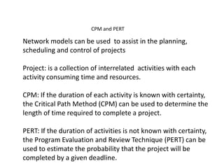 CPM and PERT 
Network models can be used to assist in the planning, 
scheduling and control of projects 
Project: is a collection of interrelated activities with each 
activity consuming time and resources. 
CPM: If the duration of each activity is known with certainty, 
the Critical Path Method (CPM) can be used to determine the 
length of time required to complete a project. 
PERT: If the duration of activities is not known with certainty, 
the Program Evaluation and Review Technique (PERT) can be 
used to estimate the probability that the project will be 
completed by a given deadline. 
 