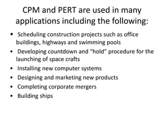 CPM and PERT are used in many 
applications including the following: 
• Scheduling construction projects such as office 
buildings, highways and swimming pools 
• Developing countdown and “hold” procedure for the 
launching of space crafts 
• Installing new computer systems 
• Designing and marketing new products 
• Completing corporate mergers 
• Building ships 
 