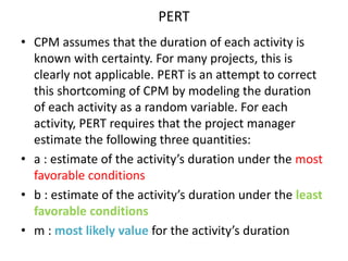 PERT 
• CPM assumes that the duration of each activity is 
known with certainty. For many projects, this is 
clearly not applicable. PERT is an attempt to correct 
this shortcoming of CPM by modeling the duration 
of each activity as a random variable. For each 
activity, PERT requires that the project manager 
estimate the following three quantities: 
• a : estimate of the activity’s duration under the most 
favorable conditions 
• b : estimate of the activity’s duration under the least 
favorable conditions 
• m : most likely value for the activity’s duration 
 
