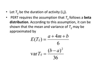 • Let Tij be the duration of activity (i,j). 
• PERT requires the assumption that Tij follows a beta 
distribution. According to this assumption, it can be 
shown that the mean and variance of Tij may be 
approximated by 
4 
( ) 
36 
var 
6 
( ) 
2 b a 
T 
a m b 
E T 
ij 
ij 
 
 
  
 
 