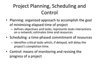 Project Planning, Scheduling and 
Control 
• Planning: organized approach to accomplish the goal 
of minimizing elapsed time of project 
– defines objectives and tasks; represents tasks interactions 
on a network; estimates time and resources 
• Scheduling: a time-phased commitment of resources 
– identifies critical tasks which, if delayed, will delay the 
project’s completion time. 
• Control: means of monitoring and revising the 
progress of a project 
 