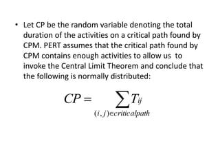 • Let CP be the random variable denoting the total 
duration of the activities on a critical path found by 
CPM. PERT assumes that the critical path found by 
CPM contains enough activities to allow us to 
invoke the Central Limit Theorem and conclude that 
the following is normally distributed: 
 
 
CP  
Tij 
i j criticalpath 
( , ) 
 