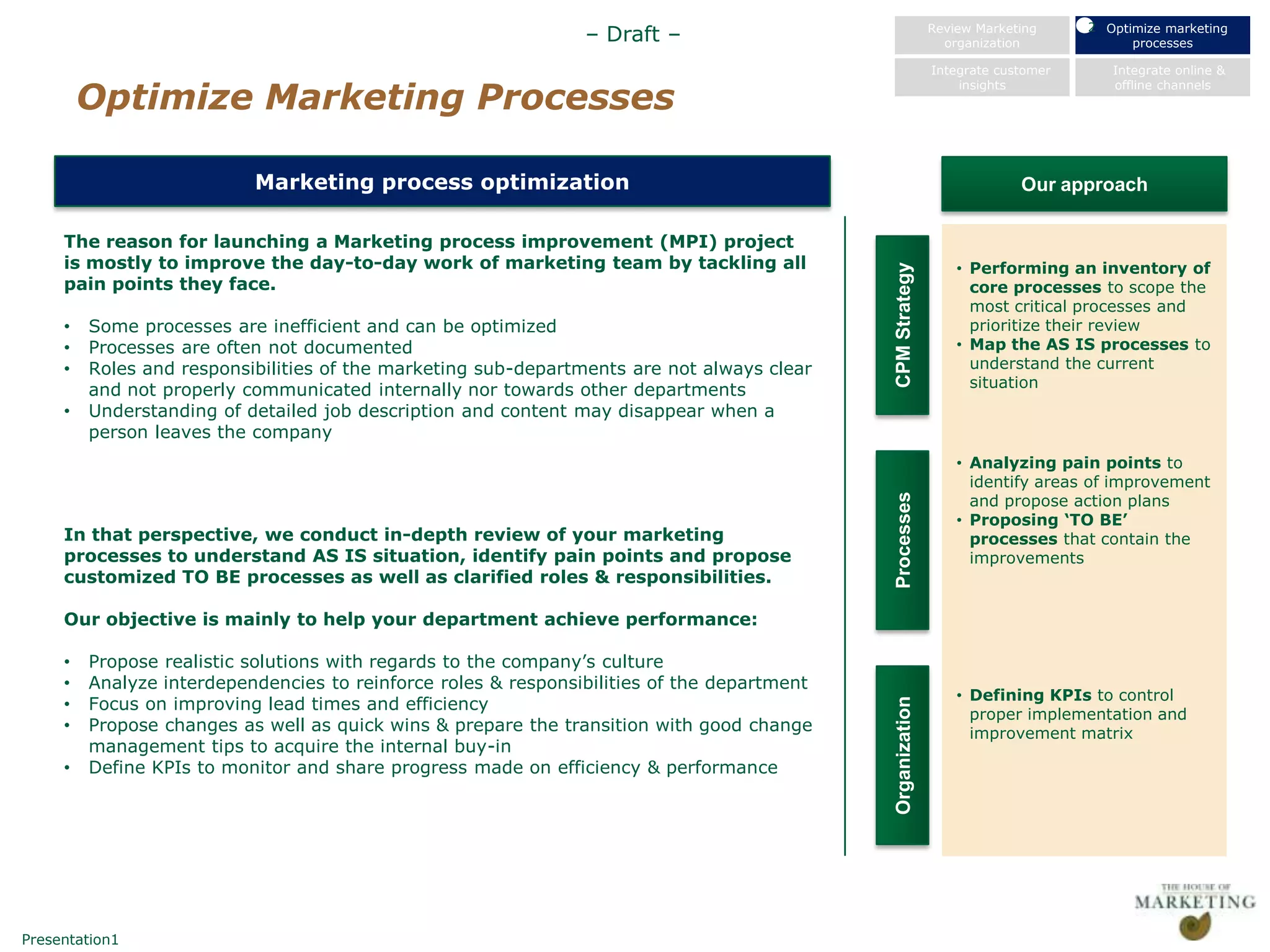 2 Optimize marketing
                                                                – Draft –                                   Review Marketing
                                                                                                              organization             processes

                                                                                                            Integrate customer      Integrate online &

         Optimize Marketing Processes
                                                                                                                insights            offline channels




                           Marketing process optimization                                                                Our approach

     The reason for launching a Marketing process improvement (MPI) project
     is mostly to improve the day-to-day work of marketing team by tackling all                                 • Performing an inventory of




                                                                                             CPM Strategy
     pain points they face.                                                                                       core processes to scope the
                                                                                                                  most critical processes and
     •   Some processes are inefficient and can be optimized                                                      prioritize their review
     •   Processes are often not documented                                                                     • Map the AS IS processes to
     •   Roles and responsibilities of the marketing sub-departments are not always clear                         understand the current
         and not properly communicated internally nor towards other departments                                   situation
     •   Understanding of detailed job description and content may disappear when a
         person leaves the company
                                                                                                                • Analyzing pain points to
                                                                                                                  identify areas of improvement
                                                                                                                  and propose action plans




                                                                                             Processes
                                                                                                                • Proposing „TO BE‟
     In that perspective, we conduct in-depth review of your marketing                                            processes that contain the
     processes to understand AS IS situation, identify pain points and propose                                    improvements
     customized TO BE processes as well as clarified roles & responsibilities.

     Our objective is mainly to help your department achieve performance:

     •   Propose realistic solutions with regards to the company‟s culture
     •   Analyze interdependencies to reinforce roles & responsibilities of the department
                                                                                                                • Defining KPIs to control
     •   Focus on improving lead times and efficiency




                                                                                             Organization
                                                                                                                  proper implementation and
     •   Propose changes as well as quick wins & prepare the transition with good change                          improvement matrix
         management tips to acquire the internal buy-in
     •   Define KPIs to monitor and share progress made on efficiency & performance




Presentation1
 