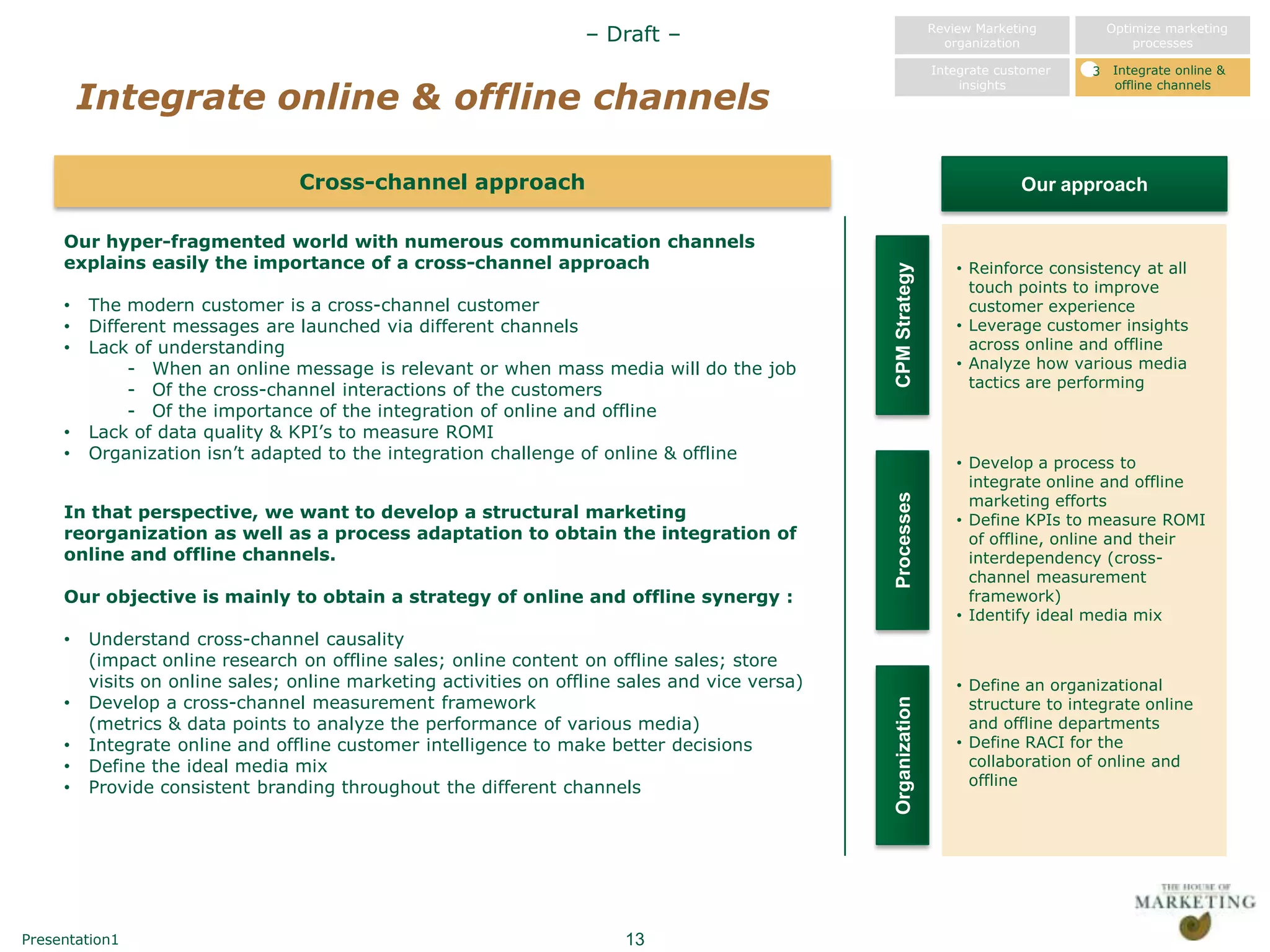– Draft –                                   Review Marketing
                                                                                                                 organization
                                                                                                                                        Optimize marketing
                                                                                                                                            processes

                                                                                                               Integrate customer   3   Integrate online &

         Integrate online & offline channels
                                                                                                                   insights             offline channels




                                 Cross-channel approach                                                                     Our approach

     Our hyper-fragmented world with numerous communication channels
     explains easily the importance of a cross-channel approach                                                    • Reinforce consistency at all




                                                                                                CPM Strategy
                                                                                                                     touch points to improve
     •   The modern customer is a cross-channel customer                                                             customer experience
     •   Different messages are launched via different channels                                                    • Leverage customer insights
     •   Lack of understanding                                                                                       across online and offline
              - When an online message is relevant or when mass media will do the job                              • Analyze how various media
              - Of the cross-channel interactions of the customers                                                   tactics are performing
              - Of the importance of the integration of online and offline
     •   Lack of data quality & KPI‟s to measure ROMI
     •   Organization isn‟t adapted to the integration challenge of online & offline
                                                                                                                   • Develop a process to
                                                                                                                     integrate online and offline
                                                                                                                     marketing efforts




                                                                                                Processes
     In that perspective, we want to develop a structural marketing                                                • Define KPIs to measure ROMI
     reorganization as well as a process adaptation to obtain the integration of                                     of offline, online and their
     online and offline channels.                                                                                    interdependency (cross-
                                                                                                                     channel measurement
     Our objective is mainly to obtain a strategy of online and offline synergy :                                    framework)
                                                                                                                   • Identify ideal media mix
     •   Understand cross-channel causality
         (impact online research on offline sales; online content on offline sales; store
         visits on online sales; online marketing activities on offline sales and vice versa)                      • Define an organizational
     •   Develop a cross-channel measurement framework                                                               structure to integrate online




                                                                                                Organization
         (metrics & data points to analyze the performance of various media)                                         and offline departments
     •   Integrate online and offline customer intelligence to make better decisions                               • Define RACI for the
     •   Define the ideal media mix                                                                                  collaboration of online and
     •   Provide consistent branding throughout the different channels                                               offline




Presentation1                                                           13
 