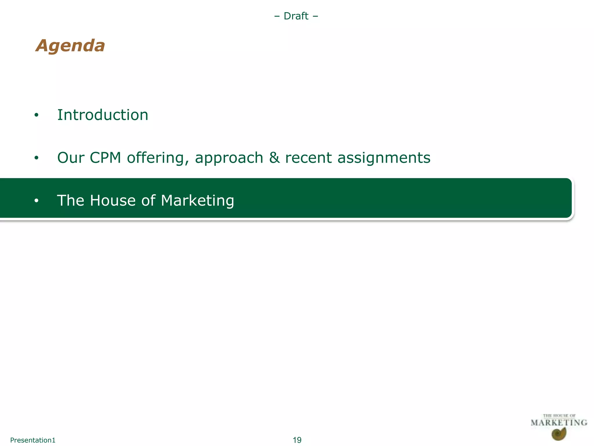 – Draft –


       Agenda



      •         Introduction

      •         Our CPM offering, approach & recent assignments

      •         The House of Marketing




Presentation1                                 19
 