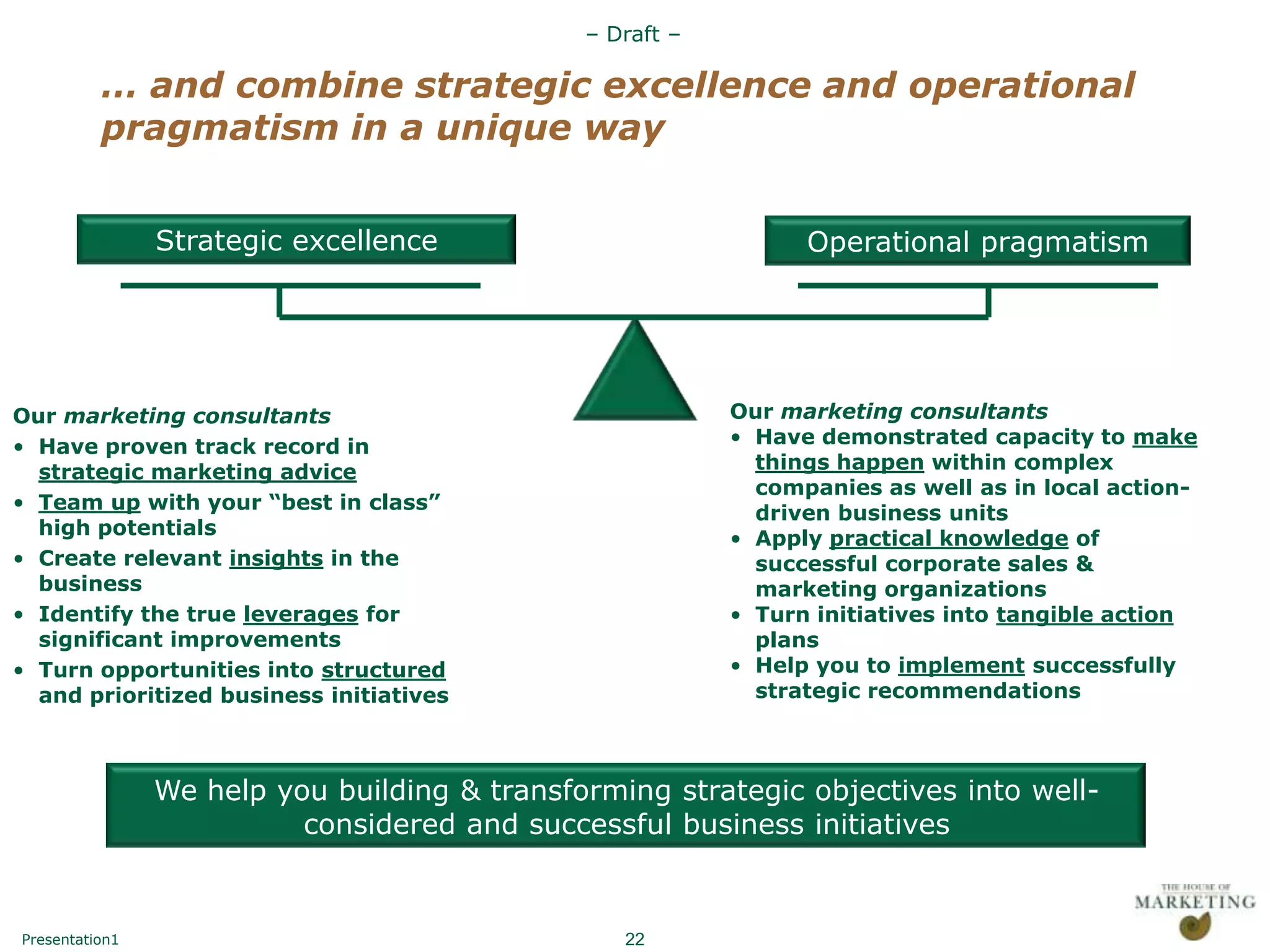 – Draft –

          … and combine strategic excellence and operational
          pragmatism in a unique way


                Strategic excellence                            Operational pragmatism




Our marketing consultants                                 Our marketing consultants
• Have proven track record in                             • Have demonstrated capacity to make
  strategic marketing advice                                things happen within complex
                                                            companies as well as in local action-
• Team up with your “best in class”                         driven business units
  high potentials
                                                          • Apply practical knowledge of
• Create relevant insights in the                           successful corporate sales &
  business                                                  marketing organizations
• Identify the true leverages for                         • Turn initiatives into tangible action
  significant improvements                                  plans
• Turn opportunities into structured                      • Help you to implement successfully
  and prioritized business initiatives                      strategic recommendations



                We help you building & transforming strategic objectives into well-
                          considered and successful business initiatives


Presentation1                                    22
 