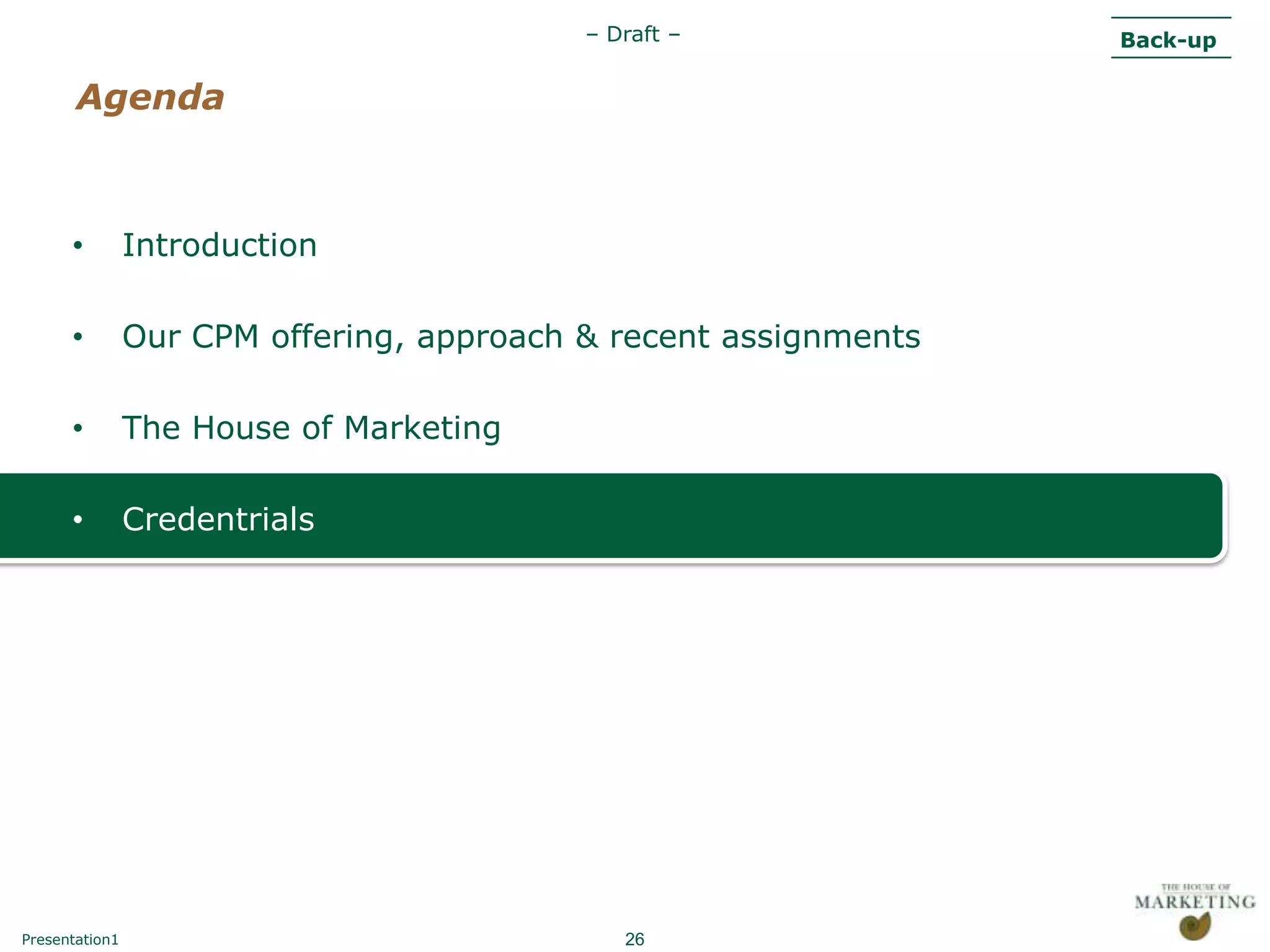 – Draft –              Back-up

       Agenda



      •         Introduction

      •         Our CPM offering, approach & recent assignments

      •         The House of Marketing

      •         Credentrials




Presentation1                                 26
 