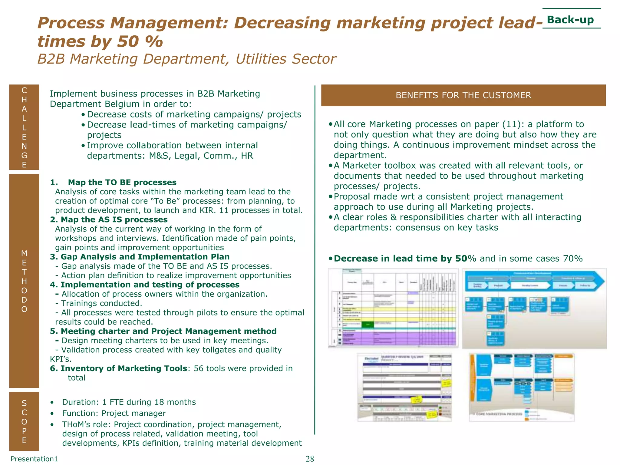 – Draft –
       Process Management: Decreasing marketing project lead- Back-up
       times by 50 %
       B2B Marketing Department, Utilities Sector

  C       Implement business processes in B2B Marketing
  H
                                                                                                   BENEFITS FOR THE CUSTOMER
          Department Belgium in order to:
  A
  L             • Decrease costs of marketing campaigns/ projects
  L             • Decrease lead-times of marketing campaigns/                       • All core Marketing processes on paper (11): a platform to
  E               projects                                                            not only question what they are doing but also how they are
  N             • Improve collaboration between internal                              doing things. A continuous improvement mindset across the
  G               departments: M&S, Legal, Comm., HR                                  department.
  E                                                                                 • A Marketer toolbox was created with all relevant tools, or
                                                                                      documents that needed to be used throughout marketing
          1. Map the TO BE processes
                                                                                      processes/ projects.
           Analysis of core tasks within the marketing team lead to the
           creation of optimal core “To Be” processes: from planning, to
                                                                                    • Proposal made wrt a consistent project management
           product development, to launch and KIR. 11 processes in total.             approach to use during all Marketing projects.
          2. Map the AS IS processes                                                • A clear roles & responsibilities charter with all interacting
           Analysis of the current way of working in the form of                      departments: consensus on key tasks
           workshops and interviews. Identification made of pain points,
           gain points and improvement opportunities
  M       3. Gap Analysis and Implementation Plan
  E
                                                                                    • Decrease in lead time by 50% and in some cases 70%
           - Gap analysis made of the TO BE and AS IS processes.
  T        - Action plan definition to realize improvement opportunities
  H       4. Implementation and testing of processes
  O        - Allocation of process owners within the organization.
  D        - Trainings conducted.
  O        - All processes were tested through pilots to ensure the optimal
           results could be reached.
          5. Meeting charter and Project Management method
           - Design meeting charters to be used in key meetings.
           - Validation process created with key tollgates and quality
          KPI‟s.
          6. Inventory of Marketing Tools: 56 tools were provided in
               total


  S       •     Duration: 1 FTE during 18 months
  C       •     Function: Project manager
  O       •     THoM‟s role: Project coordination, project management,
  P             design of process related, validation meeting, tool
  E             developments, KPIs definition, training material development

Presentation1                                                                  28
 