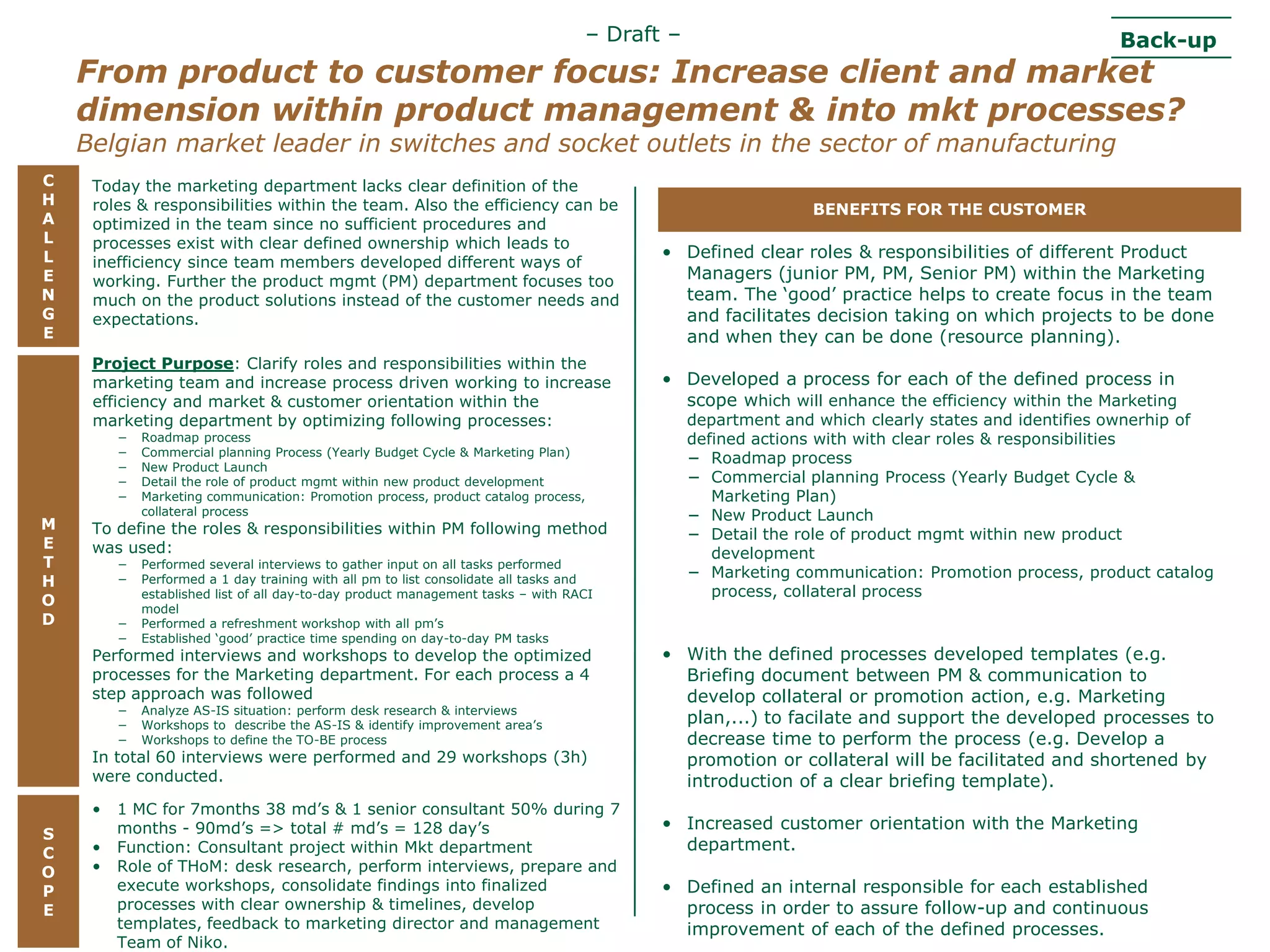 – Draft –                                                     Back-up
      From product to customer focus: Increase client and market
      dimension within product management & into mkt processes?
      Belgian market leader in switches and socket outlets in the sector of manufacturing
  C     Today the marketing department lacks clear definition of the
  H     roles & responsibilities within the team. Also the efficiency can be                                     BENEFITS FOR THE CUSTOMER
  A     optimized in the team since no sufficient procedures and
  L     processes exist with clear defined ownership which leads to
  L                                                                                           • Defined clear roles & responsibilities of different Product
        inefficiency since team members developed different ways of
  E     working. Further the product mgmt (PM) department focuses too                           Managers (junior PM, PM, Senior PM) within the Marketing
  N     much on the product solutions instead of the customer needs and                         team. The „good‟ practice helps to create focus in the team
  G     expectations.                                                                           and facilitates decision taking on which projects to be done
  E                                                                                             and when they can be done (resource planning).
        Project Purpose: Clarify roles and responsibilities within the
        marketing team and increase process driven working to increase                        • Developed a process for each of the defined process in
        efficiency and market & customer orientation within the                                 scope which will enhance the efficiency within the Marketing
        marketing department by optimizing following processes:                                    department and which clearly states and identifies ownerhip of
            −   Roadmap process                                                                    defined actions with with clear roles & responsibilities
            −   Commercial planning Process (Yearly Budget Cycle & Marketing Plan)
                                                                                                   − Roadmap process
            −   New Product Launch
            −   Detail the role of product mgmt within new product development                     − Commercial planning Process (Yearly Budget Cycle &
            −   Marketing communication: Promotion process, product catalog process,                  Marketing Plan)
                collateral process                                                                 − New Product Launch
  M     To define the roles & responsibilities within PM following method                          − Detail the role of product mgmt within new product
  E     was used:                                                                                     development
  T         −   Performed several interviews to gather input on all tasks performed
                                                                                                   − Marketing communication: Promotion process, product catalog
  H         −   Performed a 1 day training with all pm to list consolidate all tasks and
                established list of all day-to-day product management tasks – with RACI               process, collateral process
  O             model
  D         −   Performed a refreshment workshop with all pm‟s
            −   Established „good‟ practice time spending on day-to-day PM tasks
        Performed interviews and workshops to develop the optimized                           • With the defined processes developed templates (e.g.
        processes for the Marketing department. For each process a 4                            Briefing document between PM & communication to
        step approach was followed                                                              develop collateral or promotion action, e.g. Marketing
            −   Analyze AS-IS situation: perform desk research & interviews
            −   Workshops to describe the AS-IS & identify improvement area‟s                   plan,...) to facilate and support the developed processes to
            −   Workshops to define the TO-BE process                                           decrease time to perform the process (e.g. Develop a
        In total 60 interviews were performed and 29 workshops (3h)                             promotion or collateral will be facilitated and shortened by
        were conducted.                                                                         introduction of a clear briefing template).
        •    1 MC for 7months 38 md‟s & 1 senior consultant 50% during 7
             months - 90md‟s => total # md‟s = 128 day‟s                                      • Increased customer orientation with the Marketing
   S
   C      • Function: Consultant project within Mkt department                                  department.
   O      • Role of THoM: desk research, perform interviews, prepare and
   P         execute workshops, consolidate findings into finalized                           • Defined an internal responsible for each established
   E         processes with clear ownership & timelines, develop                                process in order to assure follow-up and continuous
             templates, feedback to marketing director and management                           improvement of each of the defined processes.
Presentation1Team of Niko.
 