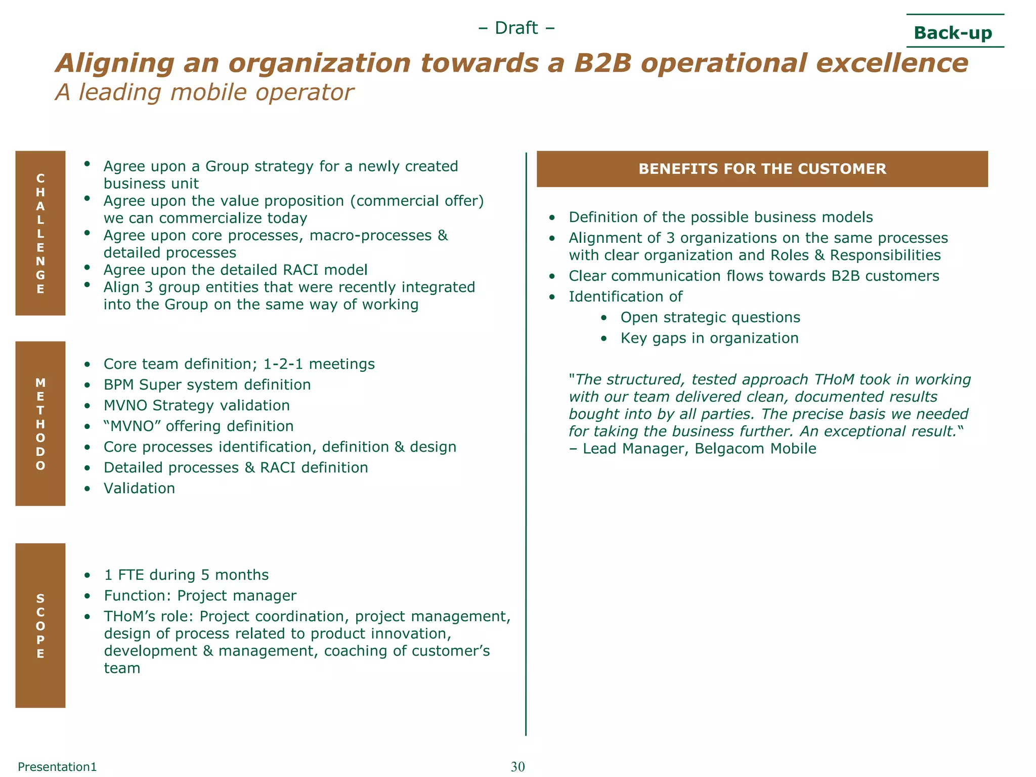 – Draft –                                                  Back-up
      Aligning an organization towards a B2B operational excellence
      A leading mobile operator


          •     Agree upon a Group strategy for a newly created                           BENEFITS FOR THE CUSTOMER
  C
                business unit
  H
  A       •     Agree upon the value proposition (commercial offer)
  L             we can commercialize today                                   • Definition of the possible business models
  L       •     Agree upon core processes, macro-processes &                 • Alignment of 3 organizations on the same processes
  E
                detailed processes                                             with clear organization and Roles & Responsibilities
  N
  G       •     Agree upon the detailed RACI model                           • Clear communication flows towards B2B customers
  E       •     Align 3 group entities that were recently integrated
                                                                             • Identification of
                into the Group on the same way of working
                                                                                   • Open strategic questions
                                                                                   • Key gaps in organization
          •     Core team definition; 1-2-1 meetings
  M       •     BPM Super system definition                                      "The structured, tested approach THoM took in working
  E                                                                              with our team delivered clean, documented results
  T       •     MVNO Strategy validation
                                                                                 bought into by all parties. The precise basis we needed
  H       •     “MVNO” offering definition
  O
                                                                                 for taking the business further. An exceptional result.“
  D       •     Core processes identification, definition & design               – Lead Manager, Belgacom Mobile
  O       •     Detailed processes & RACI definition
          •     Validation




          • 1 FTE during 5 months
  S       • Function: Project manager
  C       • THoM‟s role: Project coordination, project management,
  O
  P         design of process related to product innovation,
  E         development & management, coaching of customer‟s
            team




Presentation1                                                           30
 