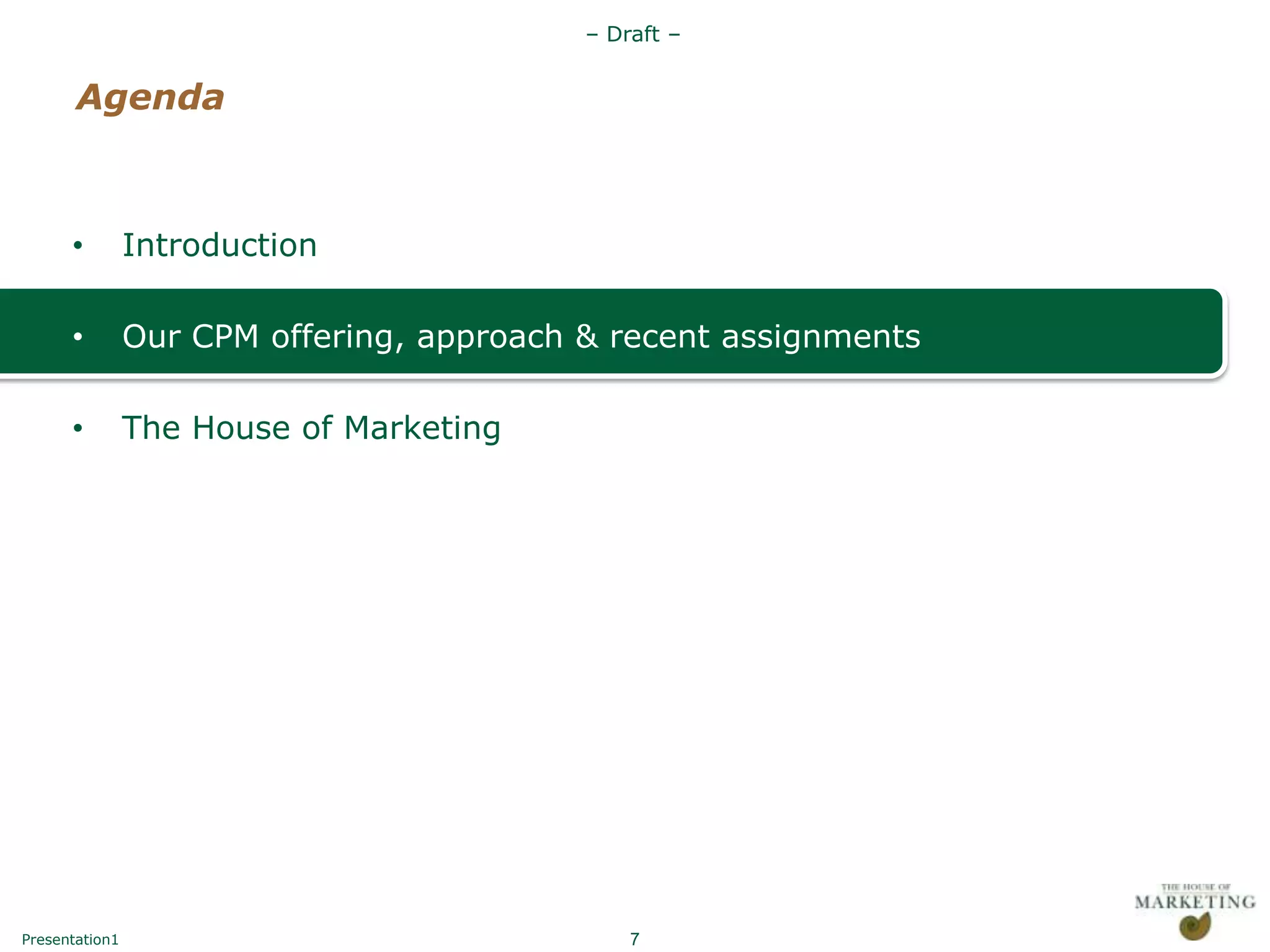 – Draft –


       Agenda



      •         Introduction

      •         Our CPM offering, approach & recent assignments

      •         The House of Marketing




Presentation1                                  7
 
