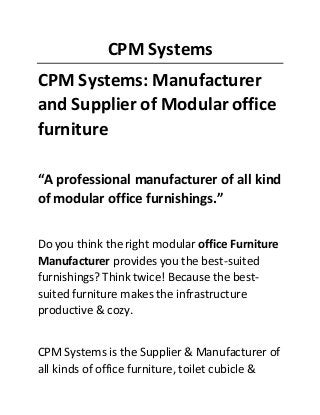 CPM Systems
CPM Systems: Manufacturer
and Supplier of Modular office
furniture
“A professional manufacturer of all kind
of modular office furnishings.”
Do you think the right modular office Furniture
Manufacturer provides you the best-suited
furnishings? Think twice! Because the best-
suited furniture makes the infrastructure
productive & cozy.
CPM Systems is the Supplier & Manufacturer of
all kinds of office furniture, toilet cubicle &
 