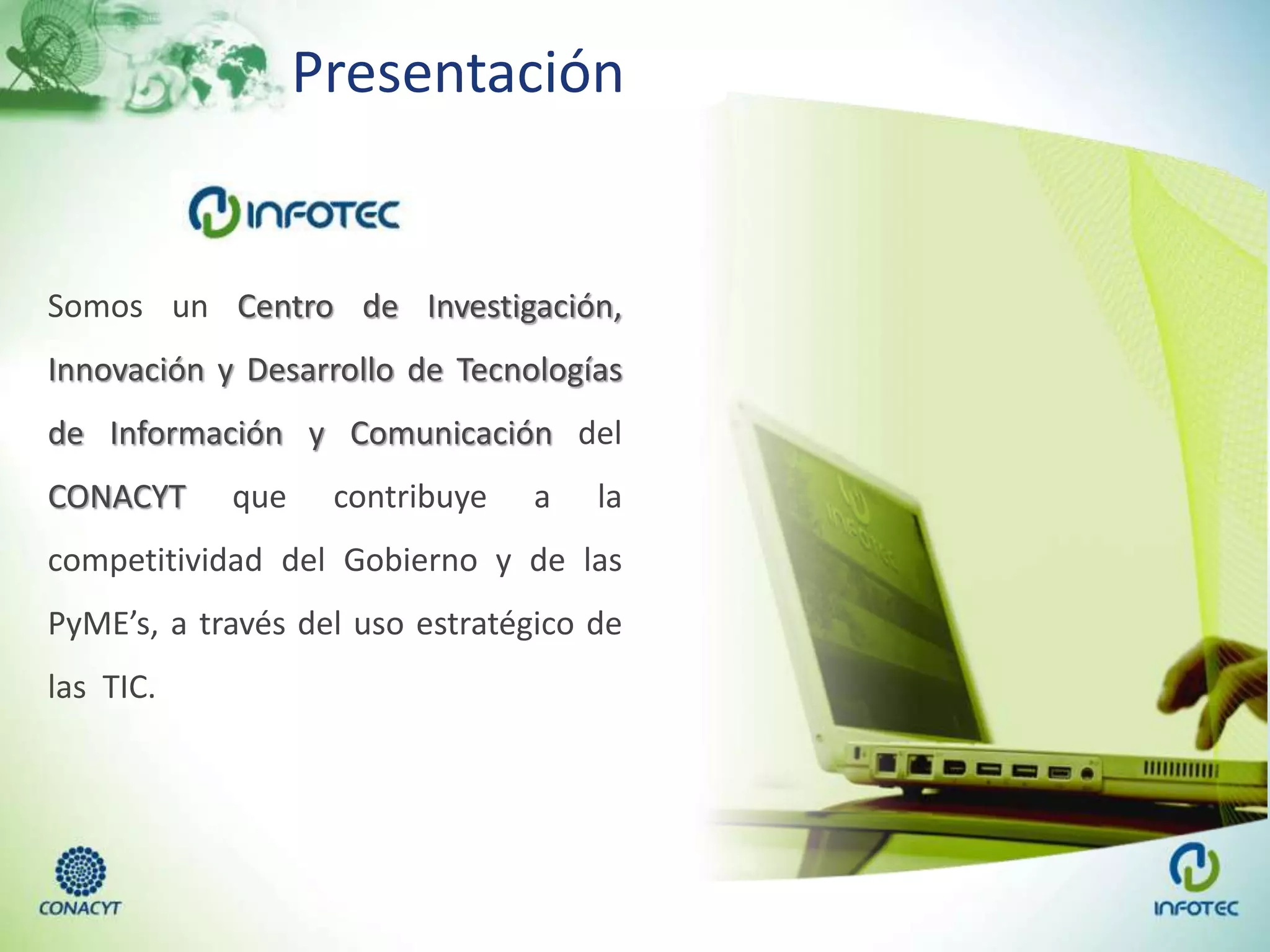 Presentación
Somos un Centro de Investigación,
Innovación y Desarrollo de Tecnologías
de Información y Comunicación del
CONACYT que contribuye a la
competitividad del Gobierno y de las
PyME’s, a través del uso estratégico de
las TIC.
 