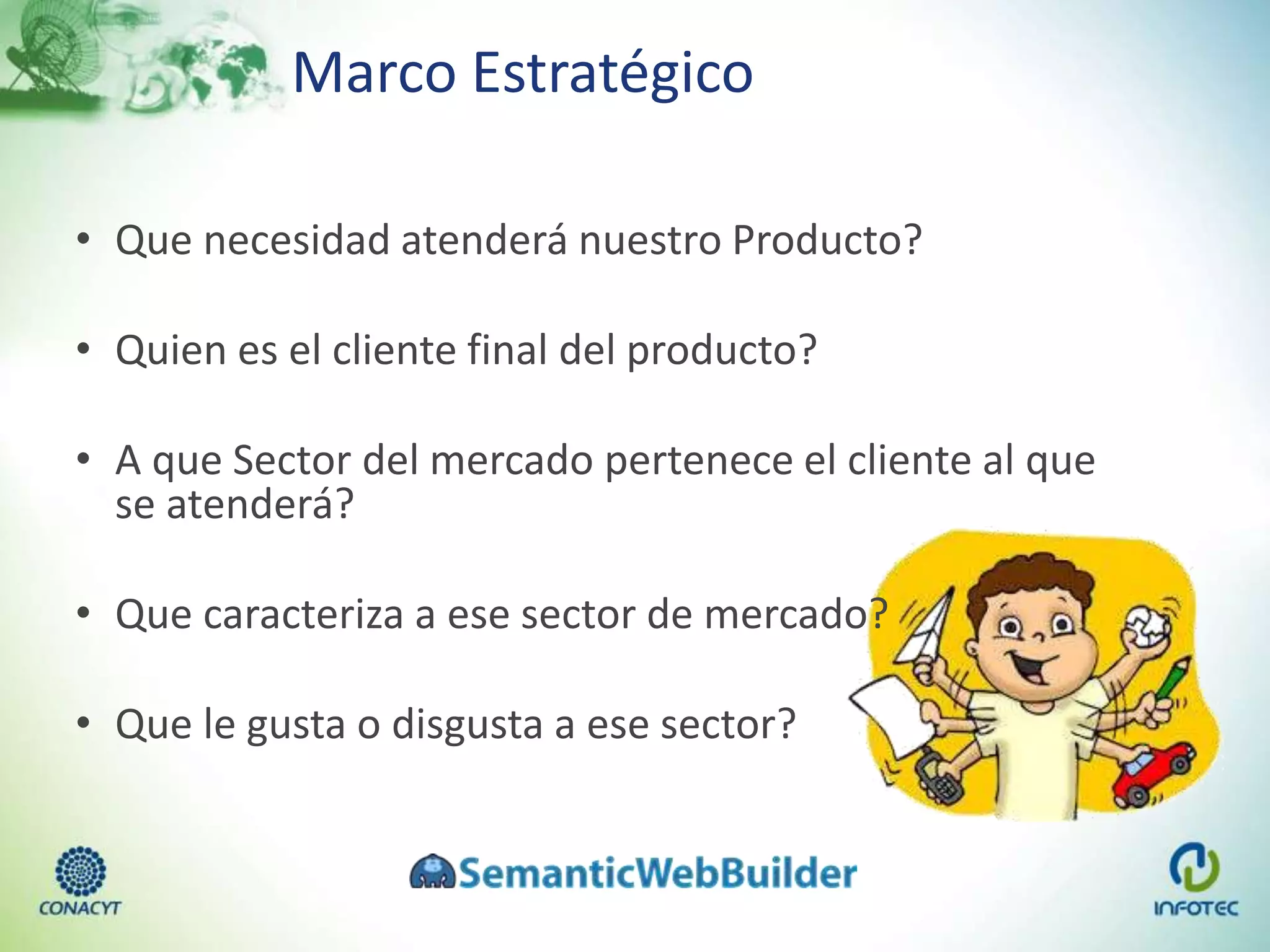Marco Estratégico
• Que necesidad atenderá nuestro Producto?
• Quien es el cliente final del producto?
• A que Sector del mercado pertenece el cliente al que
se atenderá?
• Que caracteriza a ese sector de mercado?
• Que le gusta o disgusta a ese sector?
 