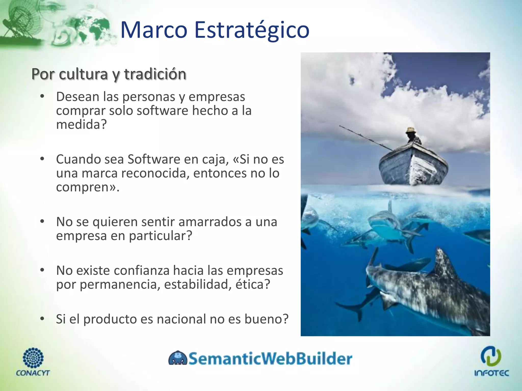 Marco Estratégico
Por cultura y tradición
• Desean las personas y empresas
comprar solo software hecho a la
medida?
• Cuando sea Software en caja, «Si no es
una marca reconocida, entonces no lo
compren».
• No se quieren sentir amarrados a una
empresa en particular?
• No existe confianza hacia las empresas
por permanencia, estabilidad, ética?
• Si el producto es nacional no es bueno?
 