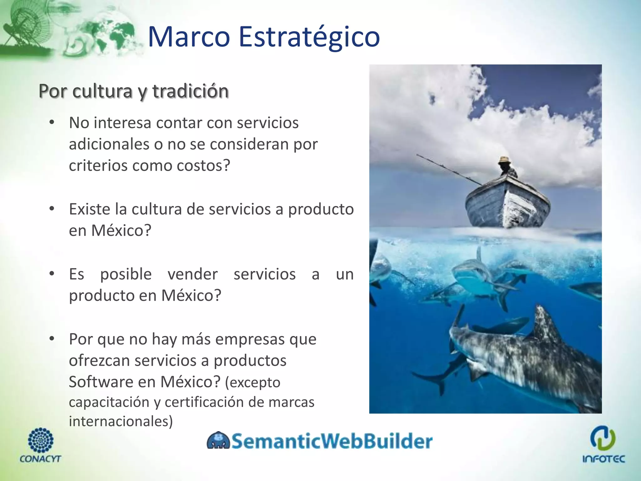Marco Estratégico
Por cultura y tradición
• No interesa contar con servicios
adicionales o no se consideran por
criterios como costos?
• Existe la cultura de servicios a producto
en México?
• Es posible vender servicios a un
producto en México?
• Por que no hay más empresas que
ofrezcan servicios a productos
Software en México? (excepto
capacitación y certificación de marcas
internacionales)
 