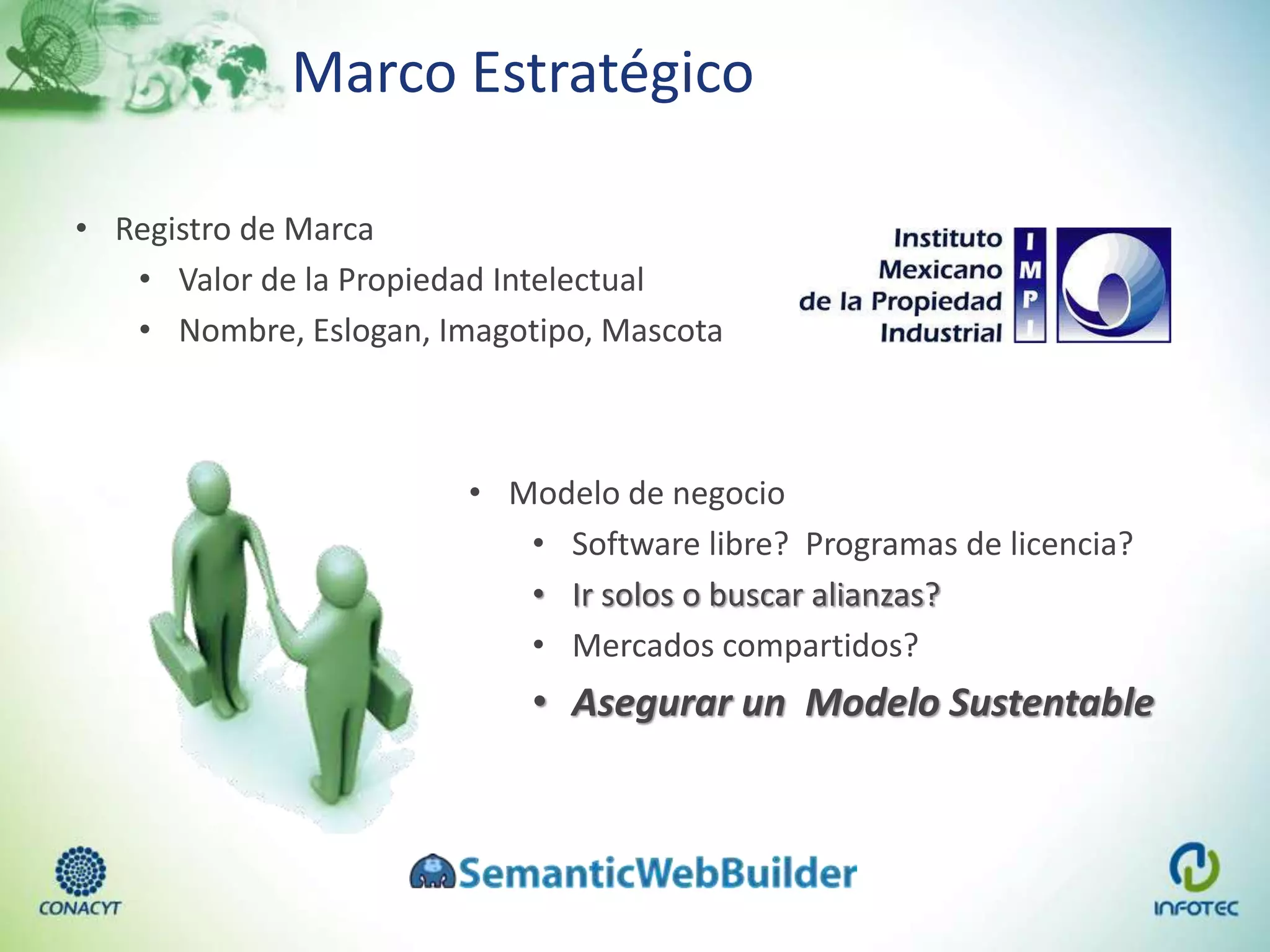 Marco Estratégico
• Registro de Marca
• Valor de la Propiedad Intelectual
• Nombre, Eslogan, Imagotipo, Mascota
• Modelo de negocio
• Software libre? Programas de licencia?
• Ir solos o buscar alianzas?
• Mercados compartidos?
• Asegurar un Modelo Sustentable
 