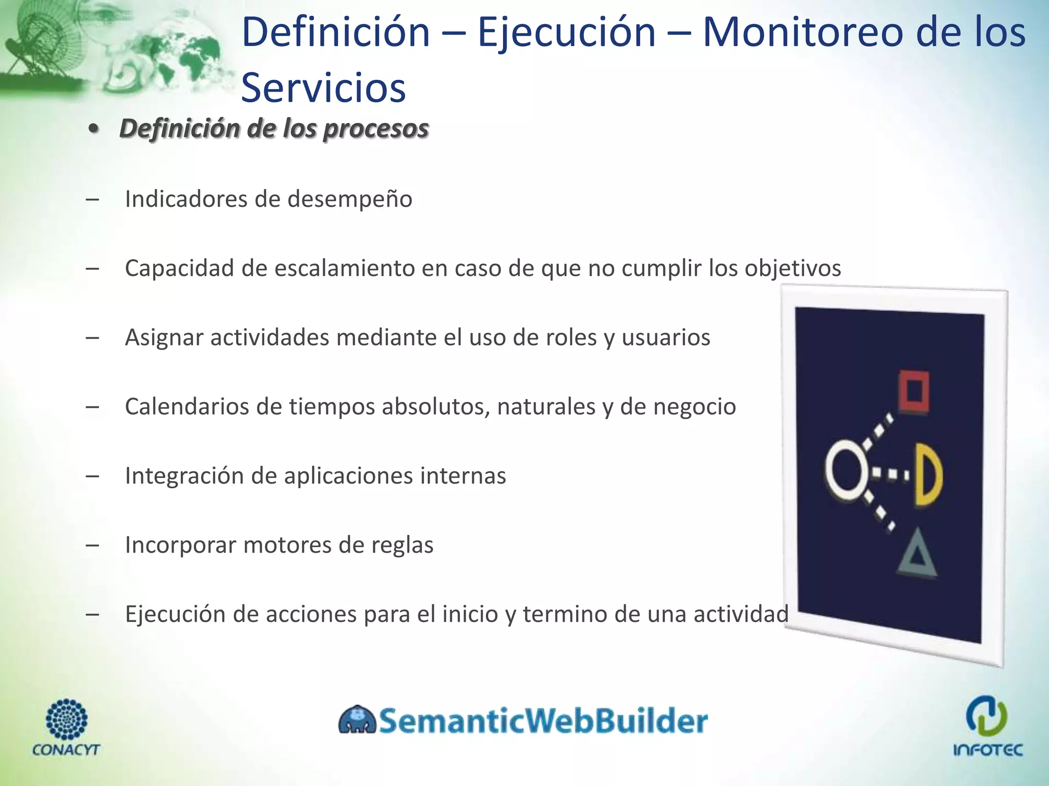 Definición – Ejecución – Monitoreo de los
Servicios
• Definición de los procesos
– Indicadores de desempeño
– Capacidad de escalamiento en caso de que no cumplir los objetivos
– Asignar actividades mediante el uso de roles y usuarios
– Calendarios de tiempos absolutos, naturales y de negocio
– Integración de aplicaciones internas
– Incorporar motores de reglas
– Ejecución de acciones para el inicio y termino de una actividad
 